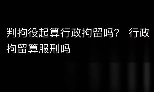 判拘役起算行政拘留吗？ 行政拘留算服刑吗