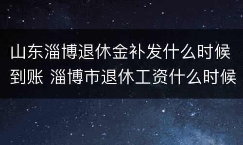 山东淄博退休金补发什么时候到账 淄博市退休工资什么时候补发