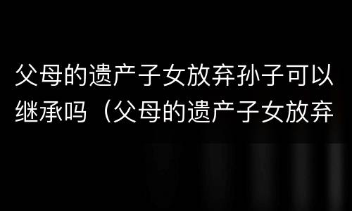父母的遗产子女放弃孙子可以继承吗（父母的遗产子女放弃孙子可以继承吗视频）
