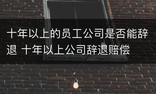 十年以上的员工公司是否能辞退 十年以上公司辞退赔偿