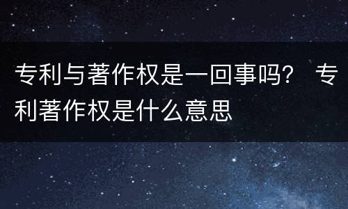 专利与著作权是一回事吗？ 专利著作权是什么意思