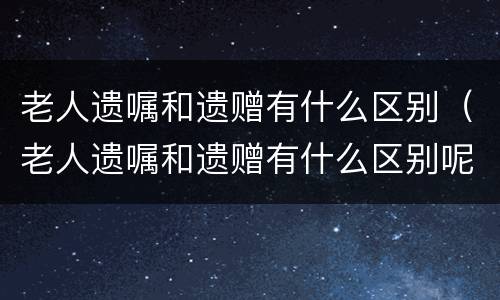 老人遗嘱和遗赠有什么区别（老人遗嘱和遗赠有什么区别呢）