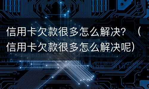 信用卡欠款很多怎么解决？（信用卡欠款很多怎么解决呢）