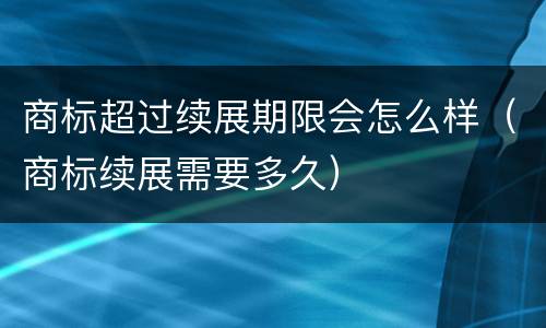 商标超过续展期限会怎么样（商标续展需要多久）