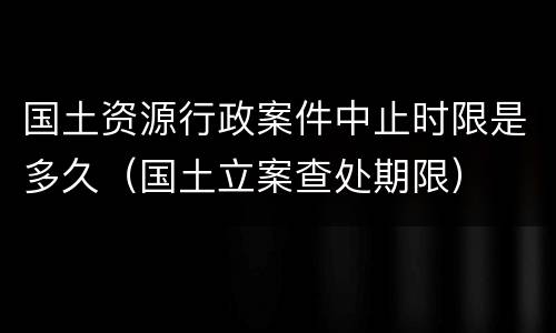 国土资源行政案件中止时限是多久（国土立案查处期限）