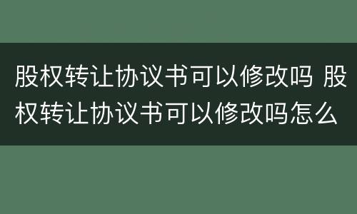 股权转让协议书可以修改吗 股权转让协议书可以修改吗怎么写