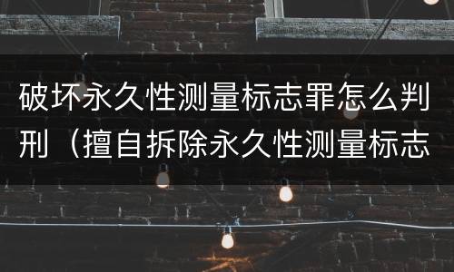 破坏永久性测量标志罪怎么判刑（擅自拆除永久性测量标志）