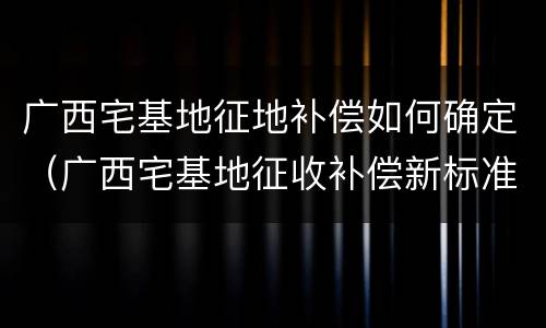 广西宅基地征地补偿如何确定（广西宅基地征收补偿新标准）