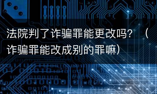 法院判了诈骗罪能更改吗？（诈骗罪能改成别的罪嘛）