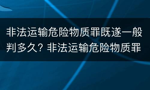 非法运输危险物质罪既遂一般判多久? 非法运输危险物质罪既遂一般判多久以上