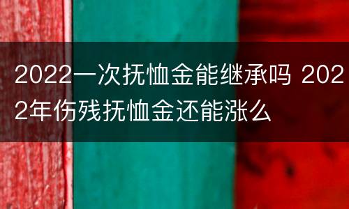 2022一次抚恤金能继承吗 2022年伤残抚恤金还能涨么