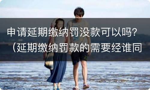 申请延期缴纳罚没款可以吗？（延期缴纳罚款的需要经谁同意）