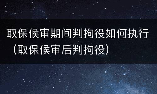 取保候审期间判拘役如何执行（取保候审后判拘役）
