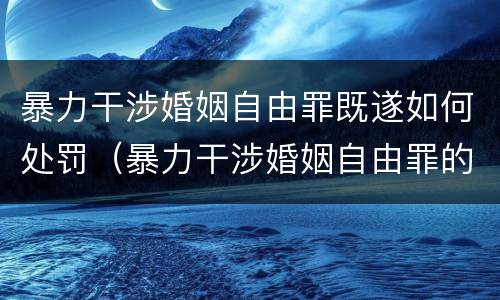 暴力干涉婚姻自由罪既遂如何处罚（暴力干涉婚姻自由罪的构成要件）