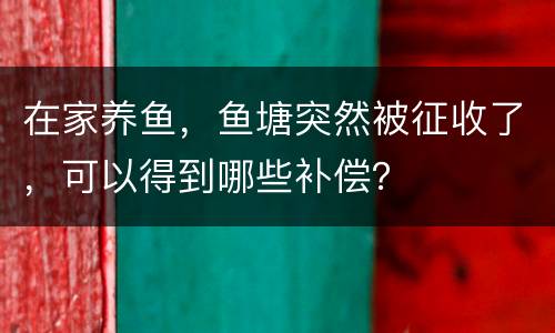 在家养鱼，鱼塘突然被征收了，可以得到哪些补偿？