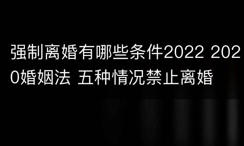 强制离婚有哪些条件2022 2020婚姻法 五种情况禁止离婚