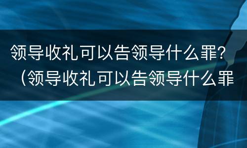领导收礼可以告领导什么罪？（领导收礼可以告领导什么罪行）