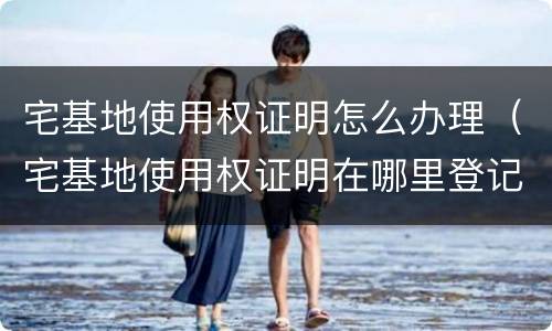 宅基地使用权证明怎么办理（宅基地使用权证明在哪里登记）