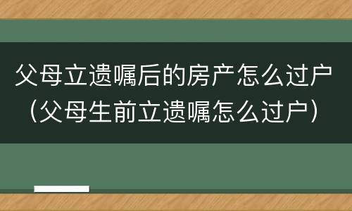 父母立遗嘱后的房产怎么过户（父母生前立遗嘱怎么过户）