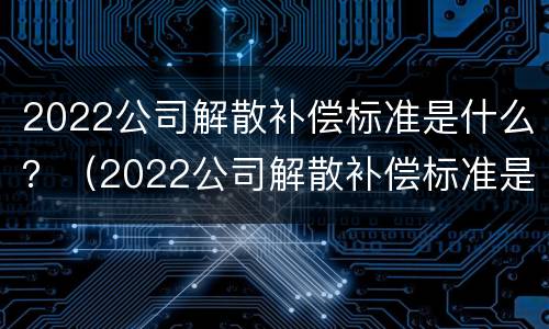 2022公司解散补偿标准是什么？（2022公司解散补偿标准是什么呢）