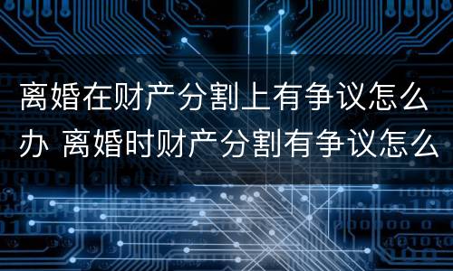 离婚在财产分割上有争议怎么办 离婚时财产分割有争议怎么办