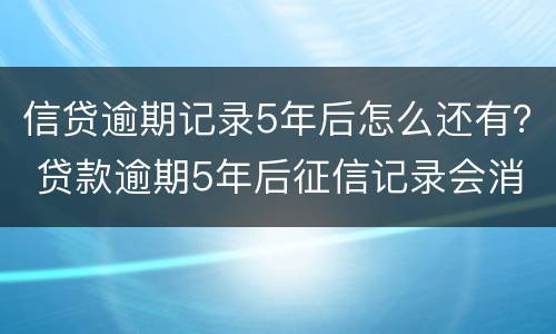信贷逾期记录5年后怎么还有？ 贷款逾期5年后征信记录会消除吗