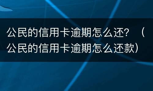 公民的信用卡逾期怎么还？（公民的信用卡逾期怎么还款）