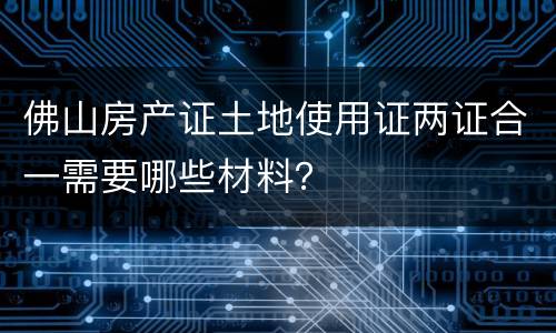 佛山房产证土地使用证两证合一需要哪些材料？