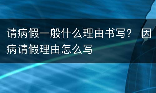 请病假一般什么理由书写？ 因病请假理由怎么写