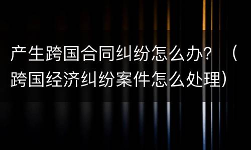 产生跨国合同纠纷怎么办？（跨国经济纠纷案件怎么处理）