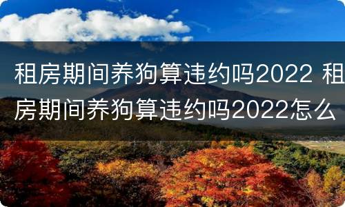 租房期间养狗算违约吗2022 租房期间养狗算违约吗2022怎么办