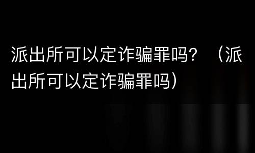 派出所可以定诈骗罪吗？（派出所可以定诈骗罪吗）