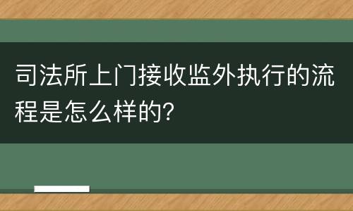 司法所上门接收监外执行的流程是怎么样的？