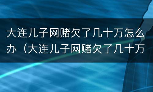 大连儿子网赌欠了几十万怎么办（大连儿子网赌欠了几十万怎么办呀）