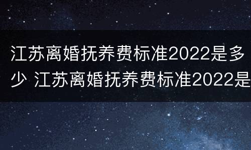 江苏离婚抚养费标准2022是多少 江苏离婚抚养费标准2022是多少钱