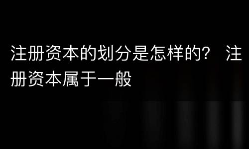 注册资本的划分是怎样的？ 注册资本属于一般