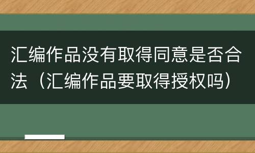 汇编作品没有取得同意是否合法（汇编作品要取得授权吗）