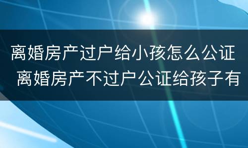 离婚房产过户给小孩怎么公证 离婚房产不过户公证给孩子有用吗