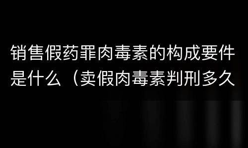 销售假药罪肉毒素的构成要件是什么（卖假肉毒素判刑多久）
