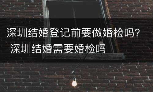 深圳结婚登记前要做婚检吗？ 深圳结婚需要婚检吗