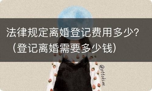 法律规定离婚登记费用多少？（登记离婚需要多少钱）