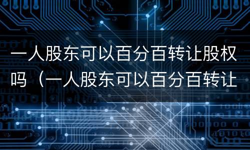 一人股东可以百分百转让股权吗（一人股东可以百分百转让股权吗为什么）