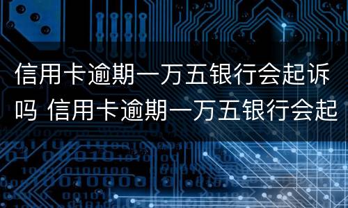 信用卡逾期一万五银行会起诉吗 信用卡逾期一万五银行会起诉吗知乎