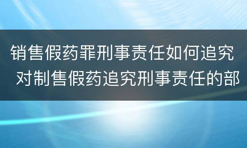 销售假药罪刑事责任如何追究 对制售假药追究刑事责任的部门