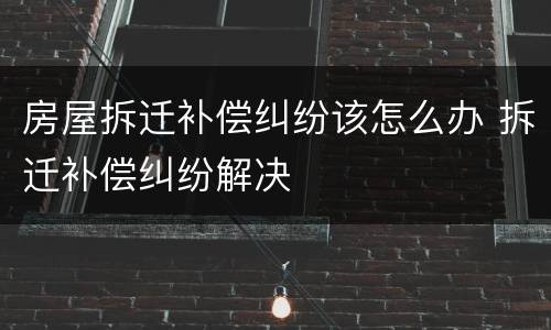 房屋拆迁补偿纠纷该怎么办 拆迁补偿纠纷解决