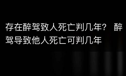 存在醉驾致人死亡判几年？ 醉驾导致他人死亡可判几年