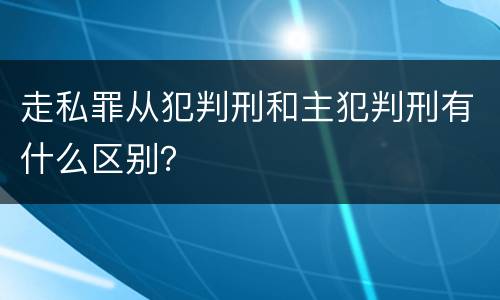 走私罪从犯判刑和主犯判刑有什么区别？