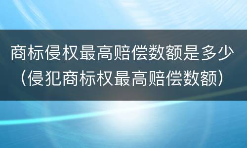 商标侵权最高赔偿数额是多少（侵犯商标权最高赔偿数额）