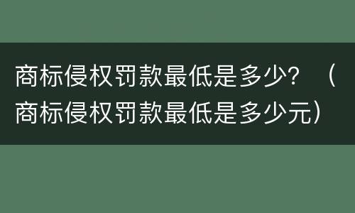 商标侵权罚款最低是多少？（商标侵权罚款最低是多少元）