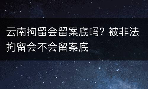 云南拘留会留案底吗? 被非法拘留会不会留案底